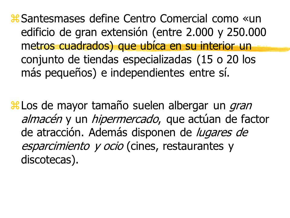 Santesmases define Centro Comercial como «un edificio de gran extensión (entre y metros cuadrados) que ubíca en su interior un conjunto de tiendas especializadas (15 o 20 los más pequeños) e independientes entre sí.
