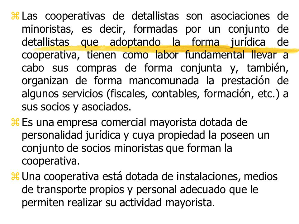 Las cooperativas de detallistas son asociaciones de minoristas, es decir, formadas por un conjunto de detallistas que adoptando la forma jurídica de cooperativa, tienen como labor fundamental llevar a cabo sus compras de forma conjunta y, también, organizan de forma mancomunada la prestación de algunos servicios (fiscales, contables, formación, etc.) a sus socios y asociados.