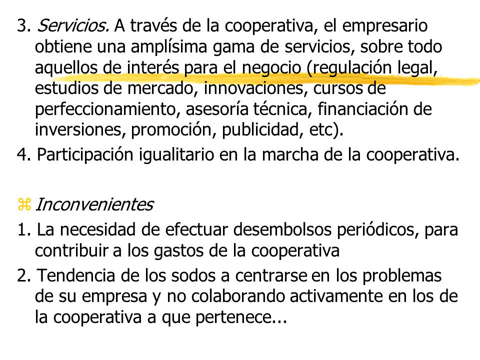 3. Servicios. A través de la cooperativa, el empresario obtiene una amplísima gama de servicios, sobre todo aquellos de interés para el negocio (regulación legal, estudios de mercado, innovaciones, cursos de perfeccionamiento, asesoría técnica, financiación de inversiones, promoción, publicidad, etc).