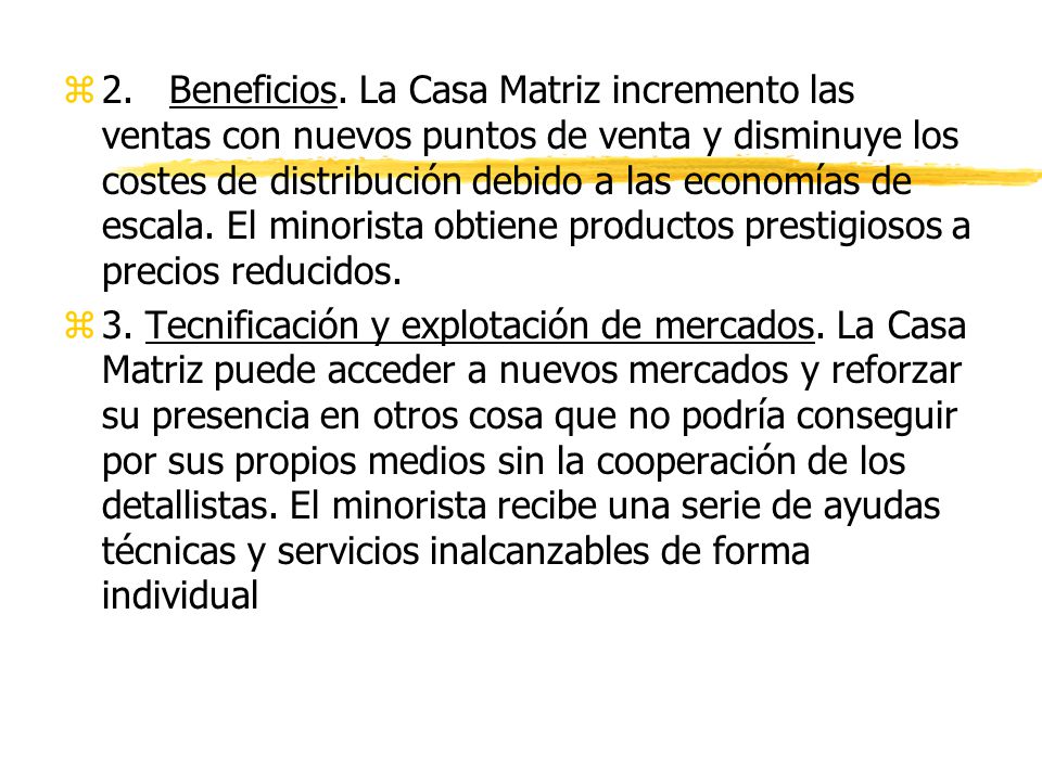 2. Beneficios. La Casa Matriz incremento las ventas con nuevos puntos de venta y disminuye los costes de distribución debido a las economías de escala. El minorista obtiene productos prestigiosos a precios reducidos.