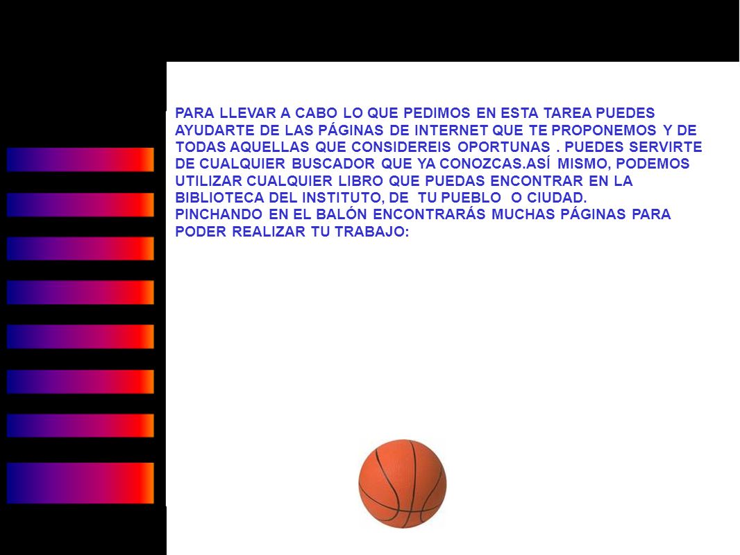 PARA LLEVAR A CABO LO QUE PEDIMOS EN ESTA TAREA PUEDES AYUDARTE DE LAS PÁGINAS DE INTERNET QUE TE PROPONEMOS Y DE TODAS AQUELLAS QUE CONSIDEREIS OPORTUNAS . PUEDES SERVIRTE DE CUALQUIER BUSCADOR QUE YA CONOZCAS.ASÍ MISMO, PODEMOS UTILIZAR CUALQUIER LIBRO QUE PUEDAS ENCONTRAR EN LA BIBLIOTECA DEL INSTITUTO, DE TU PUEBLO O CIUDAD.