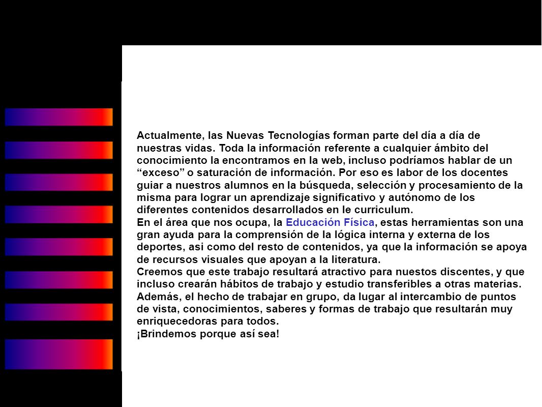 Actualmente, las Nuevas Tecnologías forman parte del día a día de nuestras vidas. Toda la información referente a cualquier ámbito del conocimiento la encontramos en la web, incluso podríamos hablar de un exceso o saturación de información. Por eso es labor de los docentes guiar a nuestros alumnos en la búsqueda, selección y procesamiento de la misma para lograr un aprendizaje significativo y autónomo de los diferentes contenidos desarrollados en le curriculum.