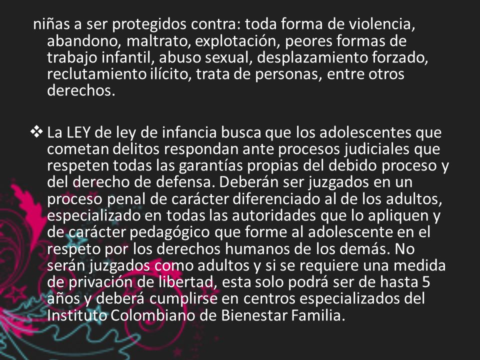 niñas a ser protegidos contra: toda forma de violencia, abandono, maltrato, explotación, peores formas de trabajo infantil, abuso sexual, desplazamiento forzado, reclutamiento ilícito, trata de personas, entre otros derechos.