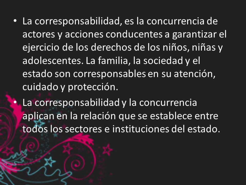 La corresponsabilidad, es la concurrencia de actores y acciones conducentes a garantizar el ejercicio de los derechos de los niños, niñas y adolescentes. La familia, la sociedad y el estado son corresponsables en su atención, cuidado y protección.