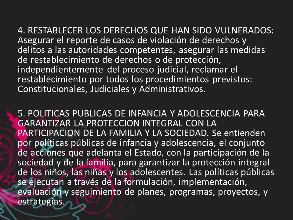 4. RESTABLECER LOS DERECHOS QUE HAN SIDO VULNERADOS: Asegurar el reporte de casos de violación de derechos y delitos a las autoridades competentes, asegurar las medidas de restablecimiento de derechos o de protección, independientemente del proceso judicial, reclamar el restablecimiento por todos los procedimientos previstos: Constitucionales, Judiciales y Administrativos.
