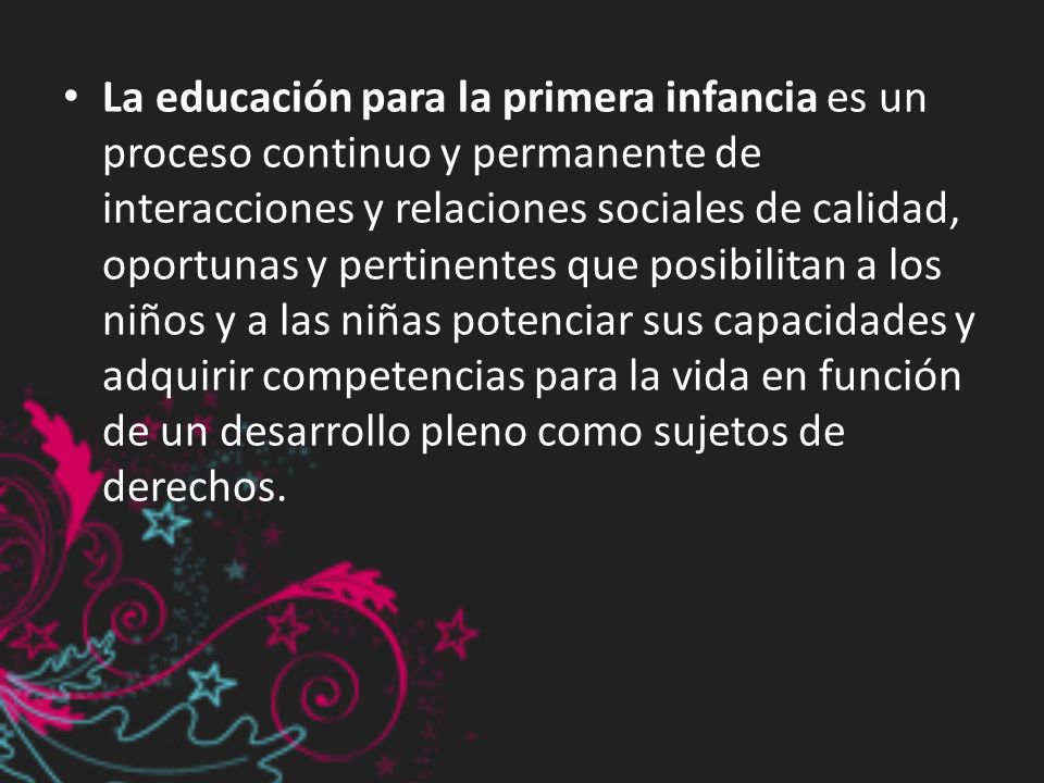 La educación para la primera infancia es un proceso continuo y permanente de interacciones y relaciones sociales de calidad, oportunas y pertinentes que posibilitan a los niños y a las niñas potenciar sus capacidades y adquirir competencias para la vida en función de un desarrollo pleno como sujetos de derechos.