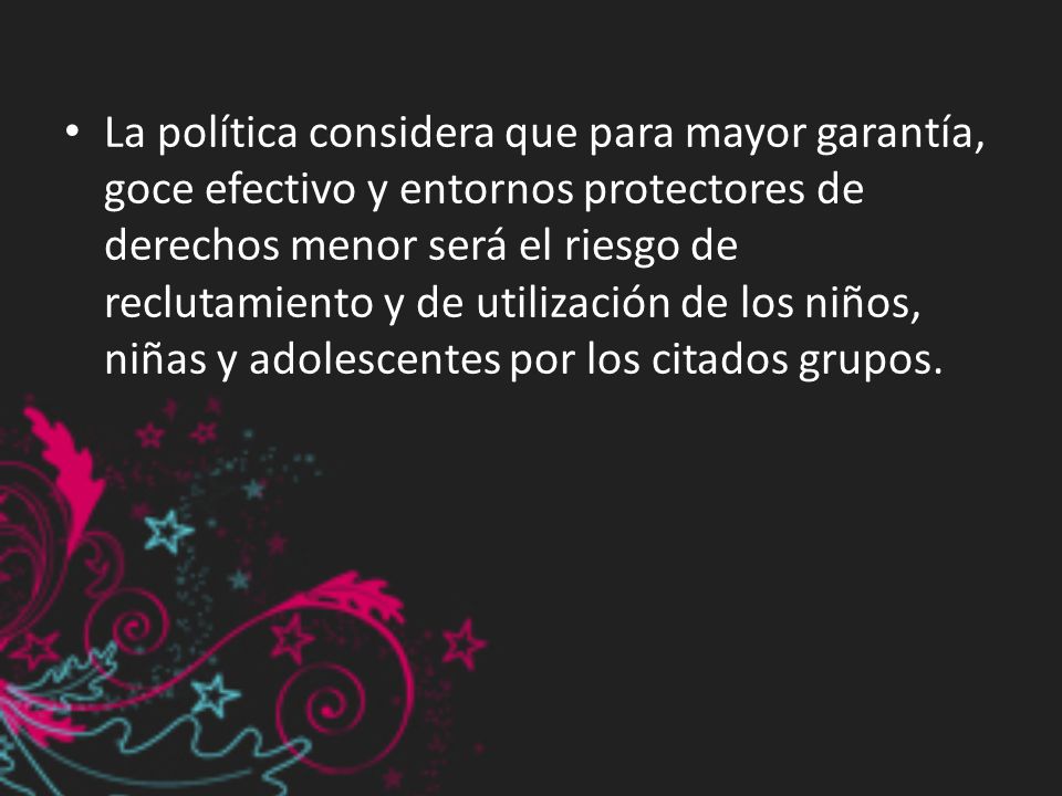 La política considera que para mayor garantía, goce efectivo y entornos protectores de derechos menor será el riesgo de reclutamiento y de utilización de los niños, niñas y adolescentes por los citados grupos.