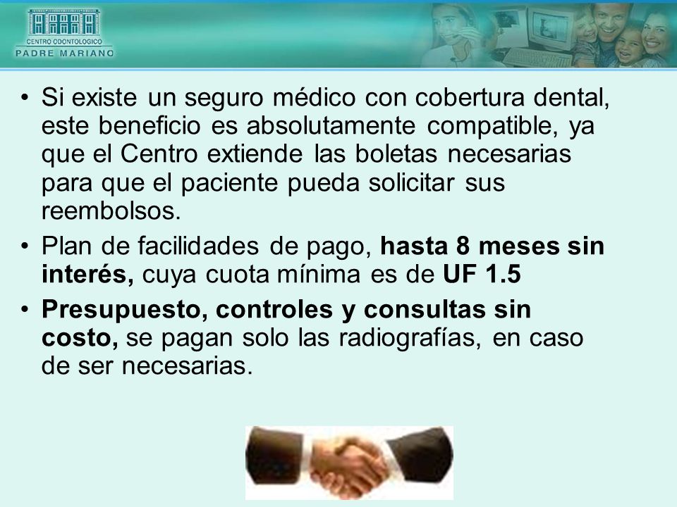 Si existe un seguro médico con cobertura dental, este beneficio es absolutamente compatible, ya que el Centro extiende las boletas necesarias para que el paciente pueda solicitar sus reembolsos.