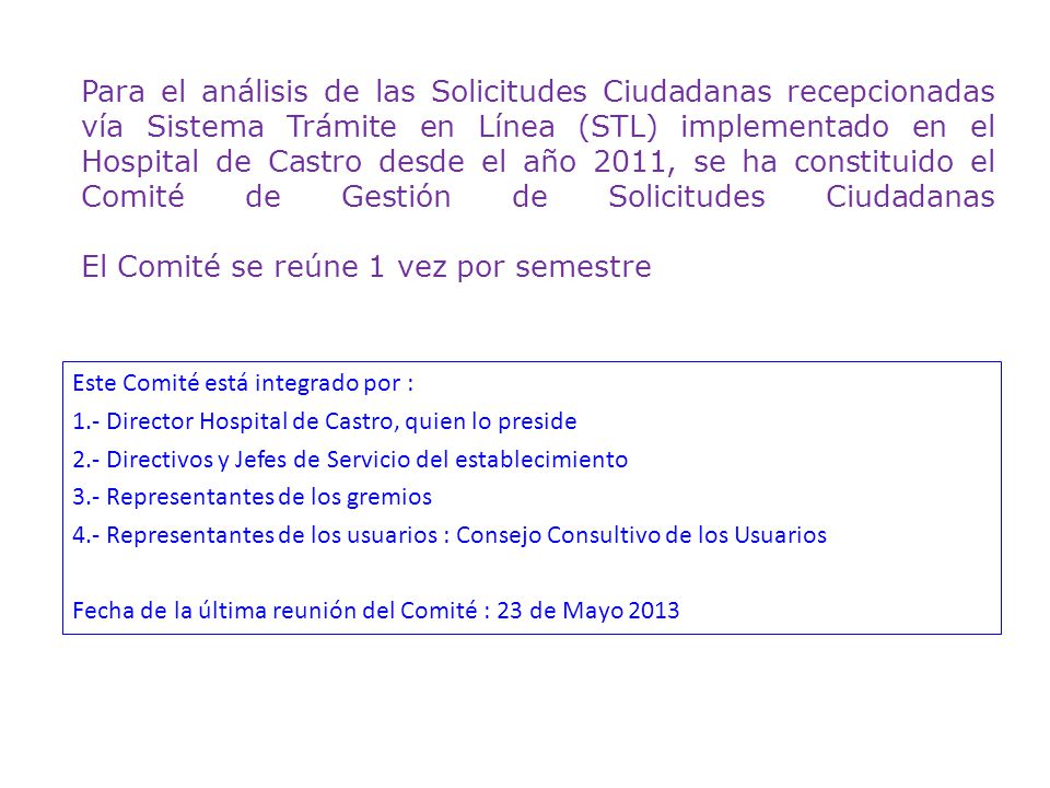 Para el análisis de las Solicitudes Ciudadanas recepcionadas vía Sistema Trámite en Línea (STL) implementado en el Hospital de Castro desde el año 2011, se ha constituido el Comité de Gestión de Solicitudes Ciudadanas El Comité se reúne 1 vez por semestre