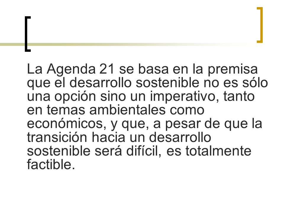 La Agenda 21 se basa en la premisa que el desarrollo sostenible no es sólo una opción sino un imperativo, tanto en temas ambientales como económicos, y que, a pesar de que la transición hacia un desarrollo sostenible será difícil, es totalmente factible.