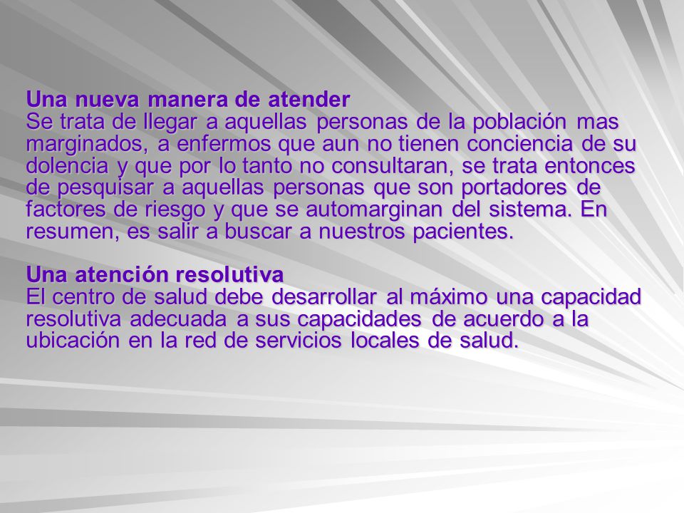 Una nueva manera de atender Se trata de llegar a aquellas personas de la población mas marginados, a enfermos que aun no tienen conciencia de su dolencia y que por lo tanto no consultaran, se trata entonces de pesquisar a aquellas personas que son portadores de factores de riesgo y que se automarginan del sistema.