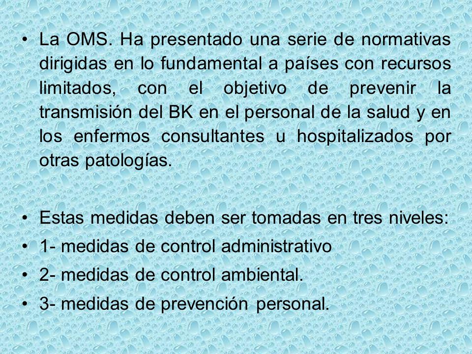 La OMS. Ha presentado una serie de normativas dirigidas en lo fundamental a países con recursos limitados, con el objetivo de prevenir la transmisión del BK en el personal de la salud y en los enfermos consultantes u hospitalizados por otras patologías.