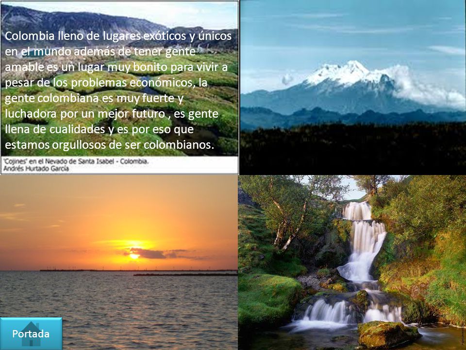 Colombia lleno de lugares exóticos y únicos en el mundo además de tener gente amable es un lugar muy bonito para vivir a pesar de los problemas económicos, la gente colombiana es muy fuerte y luchadora por un mejor futuro , es gente llena de cualidades y es por eso que estamos orgullosos de ser colombianos.