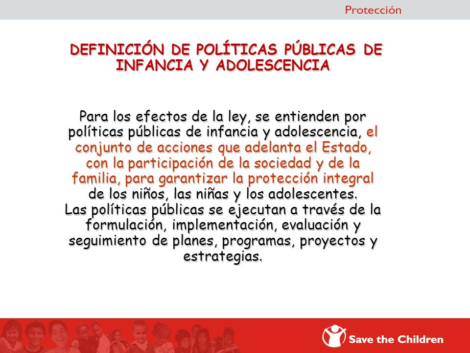 DEFINICIÓN DE POLÍTICAS PÚBLICAS DE INFANCIA Y ADOLESCENCIA Para los efectos de la ley, se entienden por políticas públicas de infancia y adolescencia, el conjunto de acciones que adelanta el Estado, con la participación de la sociedad y de la familia, para garantizar la protección integral de los niños, las niñas y los adolescentes.