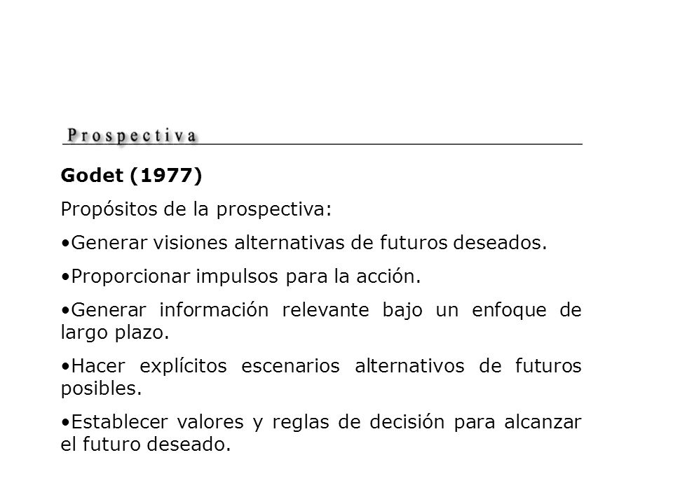 Godet (1977) Propósitos de la prospectiva: Generar visiones alternativas de futuros deseados. Proporcionar impulsos para la acción.