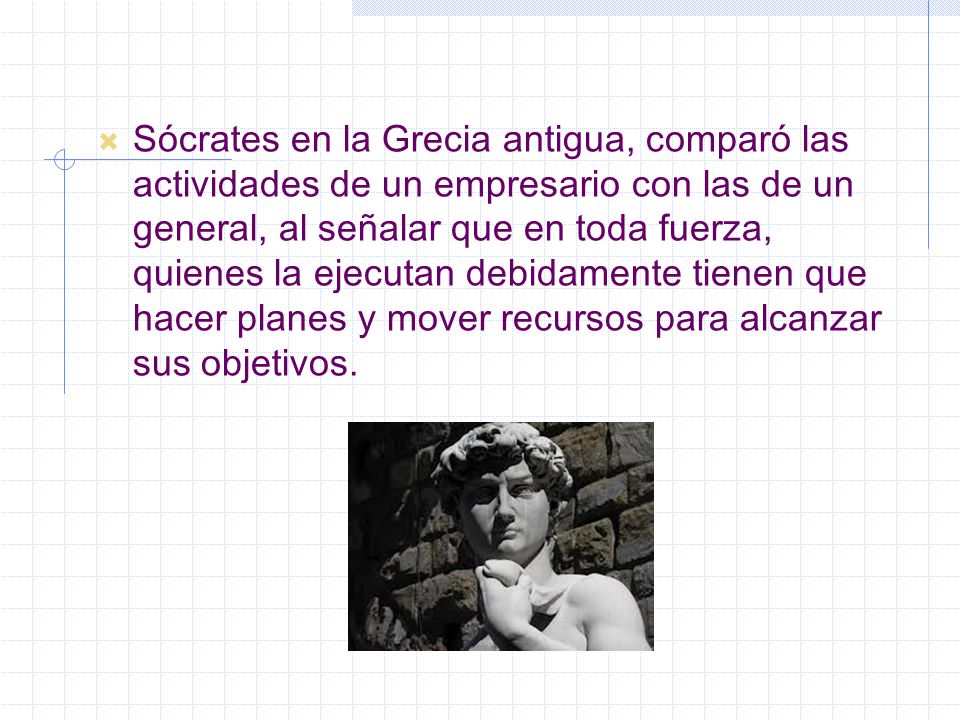 Sócrates en la Grecia antigua, comparó las actividades de un empresario con las de un general, al señalar que en toda fuerza, quienes la ejecutan debidamente tienen que hacer planes y mover recursos para alcanzar sus objetivos.