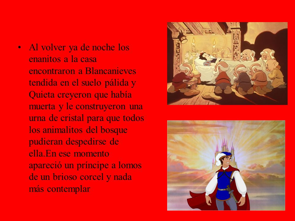 Al volver ya de noche los enanitos a la casa encontraron a Blancanieves tendida en el suelo pálida y Quieta creyeron que había muerta y le construyeron una urna de cristal para que todos los animalitos del bosque pudieran despedirse de ella.En ese momento apareció un príncipe a lomos de un brioso corcel y nada más contemplar