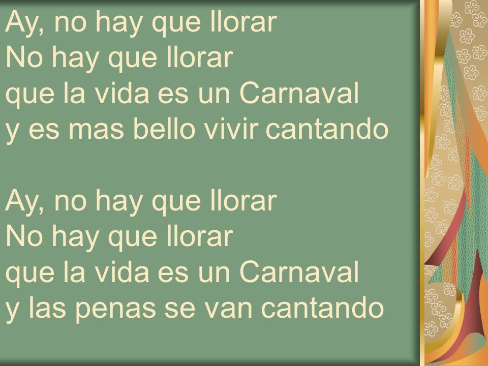Ay, no hay que llorar No hay que llorar. que la vida es un Carnaval y es mas bello vivir cantando Ay, no hay que llorar.