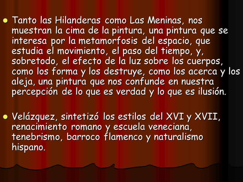 Tanto las Hilanderas como Las Meninas, nos muestran la cima de la pintura, una pintura que se interesa por la metamorfosis del espacio, que estudia el movimiento, el paso del tiempo, y, sobretodo, el efecto de la luz sobre los cuerpos, como los forma y los destruye, como los acerca y los aleja, una pintura que nos confunde en nuestra percepción de lo que es verdad y lo que es ilusión.