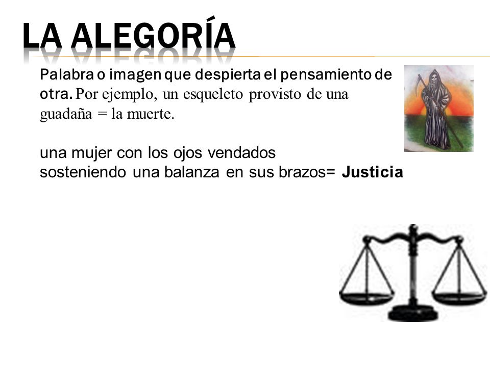 la alegoría Palabra o imagen que despierta el pensamiento de otra. Por ejemplo, un esqueleto provisto de una guadaña = la muerte.