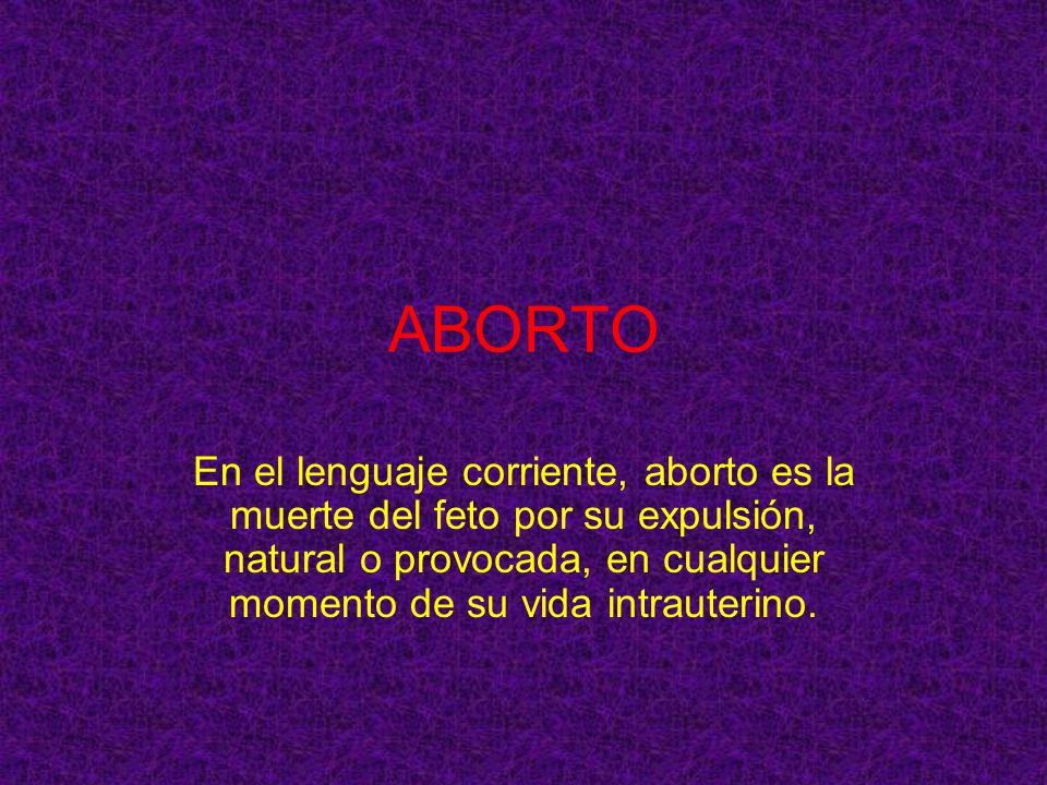 ABORTO En el lenguaje corriente, aborto es la muerte del feto por su expulsión, natural o provocada, en cualquier momento de su vida intrauterino.