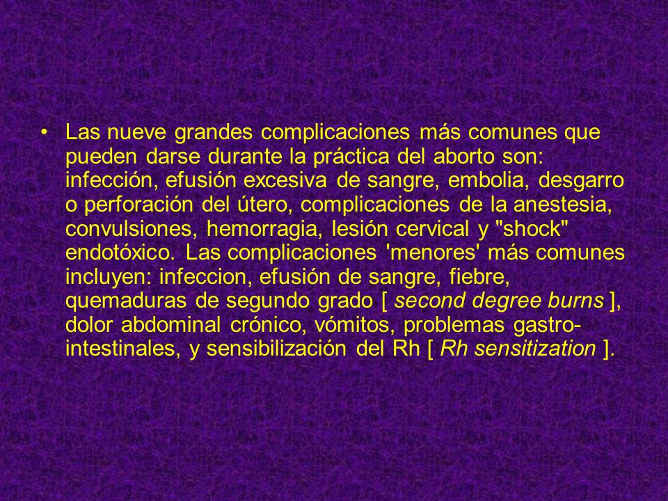 Las nueve grandes complicaciones más comunes que pueden darse durante la práctica del aborto son: infección, efusión excesiva de sangre, embolia, desgarro o perforación del útero, complicaciones de la anestesia, convulsiones, hemorragia, lesión cervical y shock endotóxico.