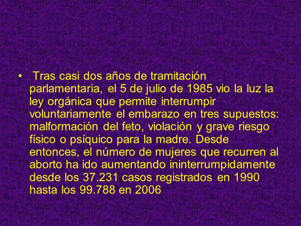 Tras casi dos años de tramitación parlamentaria, el 5 de julio de 1985 vio la luz la ley orgánica que permite interrumpir voluntariamente el embarazo en tres supuestos: malformación del feto, violación y grave riesgo físico o psíquico para la madre.