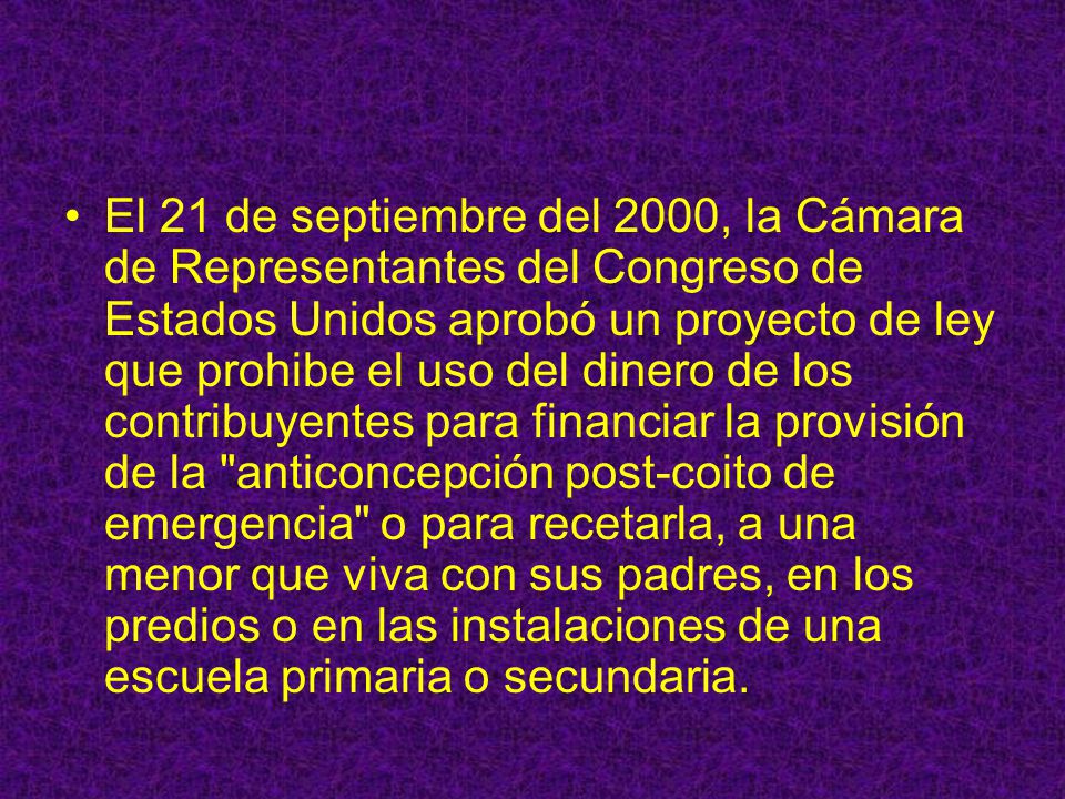 El 21 de septiembre del 2000, la Cámara de Representantes del Congreso de Estados Unidos aprobó un proyecto de ley que prohibe el uso del dinero de los contribuyentes para financiar la provisión de la anticoncepción post-coito de emergencia o para recetarla, a una menor que viva con sus padres, en los predios o en las instalaciones de una escuela primaria o secundaria.
