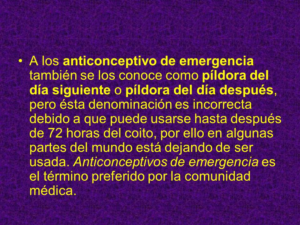 A los anticonceptivo de emergencia también se los conoce como píldora del día siguiente o píldora del día después, pero ésta denominación es incorrecta debido a que puede usarse hasta después de 72 horas del coito, por ello en algunas partes del mundo está dejando de ser usada.
