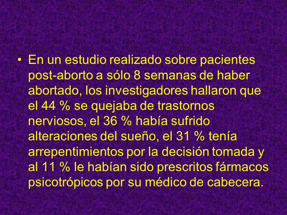 En un estudio realizado sobre pacientes post-aborto a sólo 8 semanas de haber abortado, los investigadores hallaron que el 44 % se quejaba de trastornos nerviosos, el 36 % había sufrido alteraciones del sueño, el 31 % tenía arrepentimientos por la decisión tomada y al 11 % le habían sido prescritos fármacos psicotrópicos por su médico de cabecera.