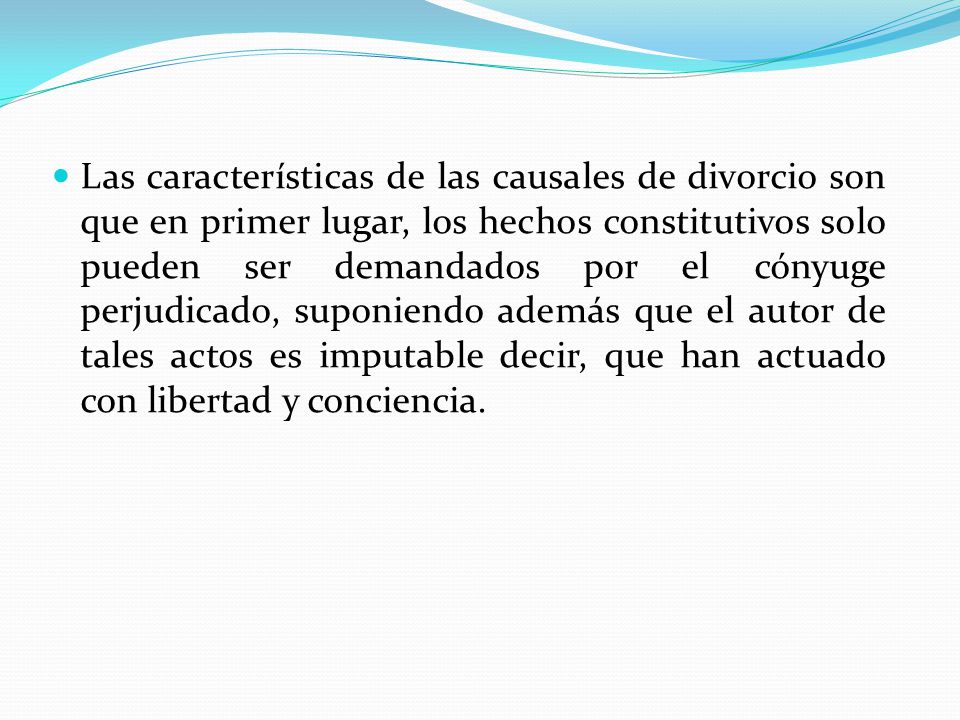 Las características de las causales de divorcio son que en primer lugar, los hechos constitutivos solo pueden ser demandados por el cónyuge perjudicado, suponiendo además que el autor de tales actos es imputable decir, que han actuado con libertad y conciencia.