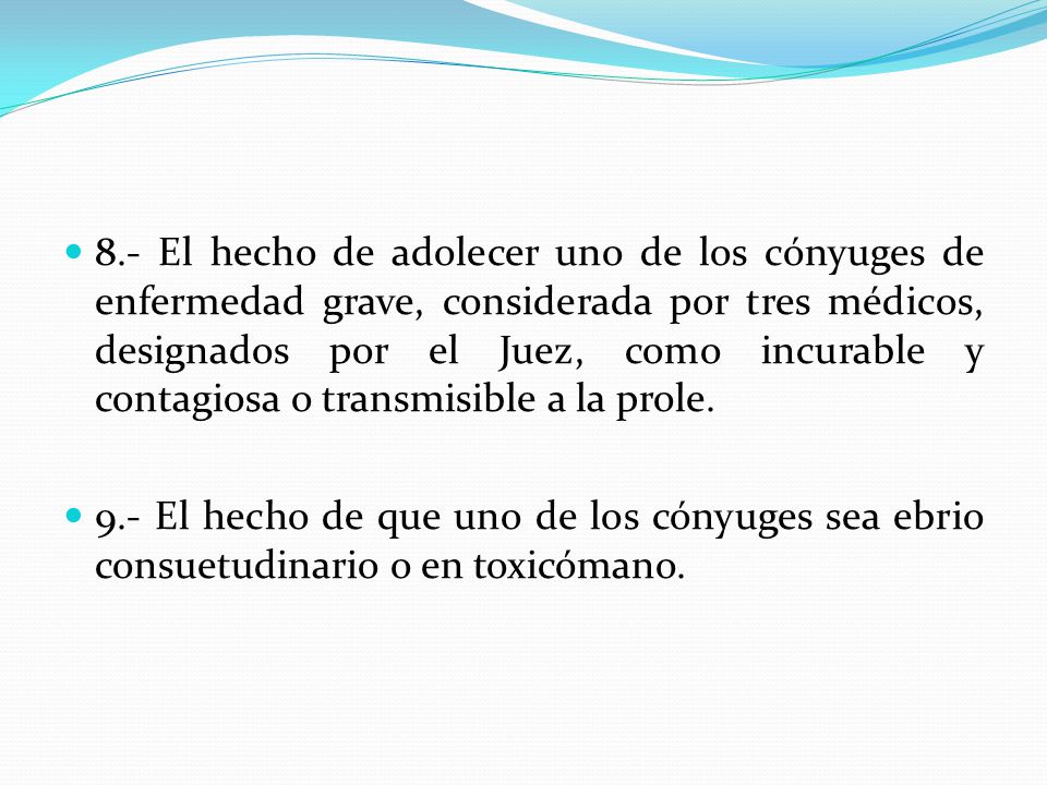 8.- El hecho de adolecer uno de los cónyuges de enfermedad grave, considerada por tres médicos, designados por el Juez, como incurable y contagiosa o transmisible a la prole.