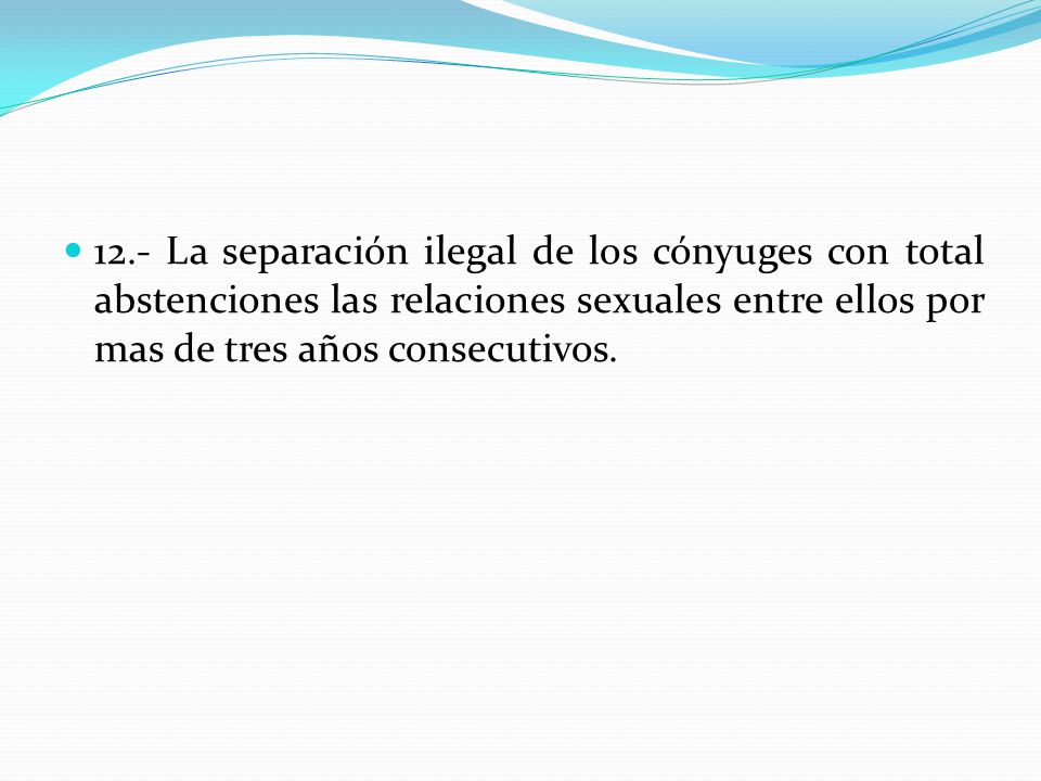 12.- La separación ilegal de los cónyuges con total abstenciones las relaciones sexuales entre ellos por mas de tres años consecutivos.