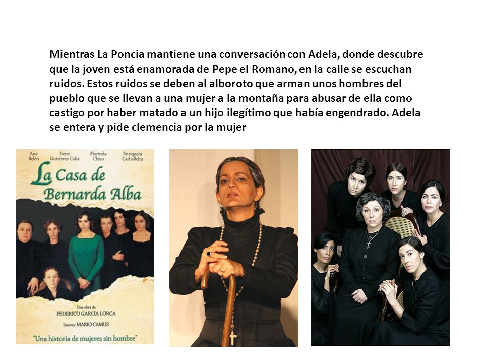 Mientras La Poncia mantiene una conversación con Adela, donde descubre que la joven está enamorada de Pepe el Romano, en la calle se escuchan ruidos.