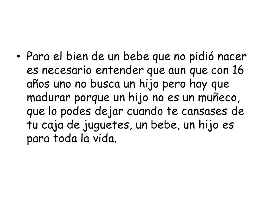 Para el bien de un bebe que no pidió nacer es necesario entender que aun que con 16 años uno no busca un hijo pero hay que madurar porque un hijo no es un muñeco, que lo podes dejar cuando te cansases de tu caja de juguetes, un bebe, un hijo es para toda la vida.