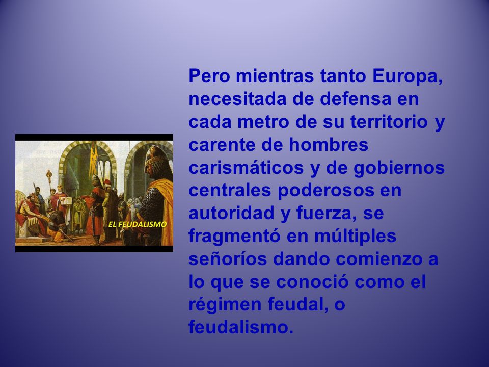 Pero mientras tanto Europa, necesitada de defensa en cada metro de su territorio y carente de hombres carismáticos y de gobiernos centrales poderosos en autoridad y fuerza, se fragmentó en múltiples señoríos dando comienzo a lo que se conoció como el régimen feudal, o feudalismo.