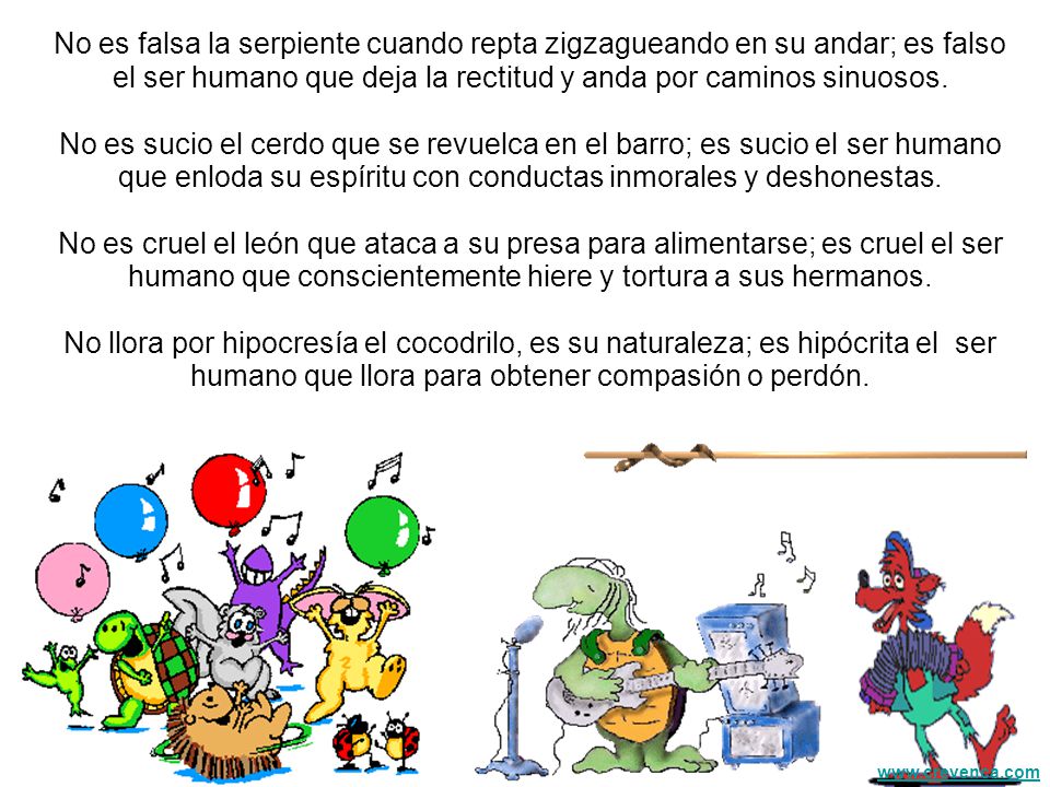 No es falsa la serpiente cuando repta zigzagueando en su andar; es falso el ser humano que deja la rectitud y anda por caminos sinuosos. No es sucio el cerdo que se revuelca en el barro; es sucio el ser humano que enloda su espíritu con conductas inmorales y deshonestas.