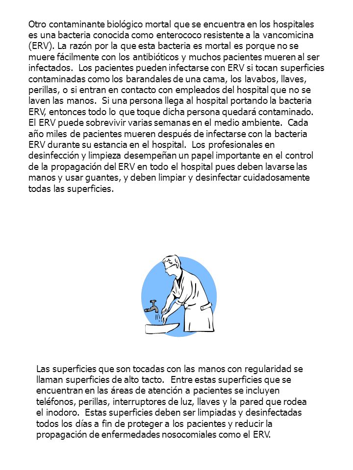 Otro contaminante biológico mortal que se encuentra en los hospitales es una bacteria conocida como enterococo resistente a la vancomicina (ERV). La razón por la que esta bacteria es mortal es porque no se muere fácilmente con los antibióticos y muchos pacientes mueren al ser infectados. Los pacientes pueden infectarse con ERV si tocan superficies contaminadas como los barandales de una cama, los lavabos, llaves, perillas, o si entran en contacto con empleados del hospital que no se laven las manos. Si una persona llega al hospital portando la bacteria ERV, entonces todo lo que toque dicha persona quedará contaminado. El ERV puede sobrevivir varias semanas en el medio ambiente. Cada año miles de pacientes mueren después de infectarse con la bacteria ERV durante su estancia en el hospital. Los profesionales en desinfección y limpieza desempeñan un papel importante en el control de la propagación del ERV en todo el hospital pues deben lavarse las manos y usar guantes, y deben limpiar y desinfectar cuidadosamente todas las superficies.