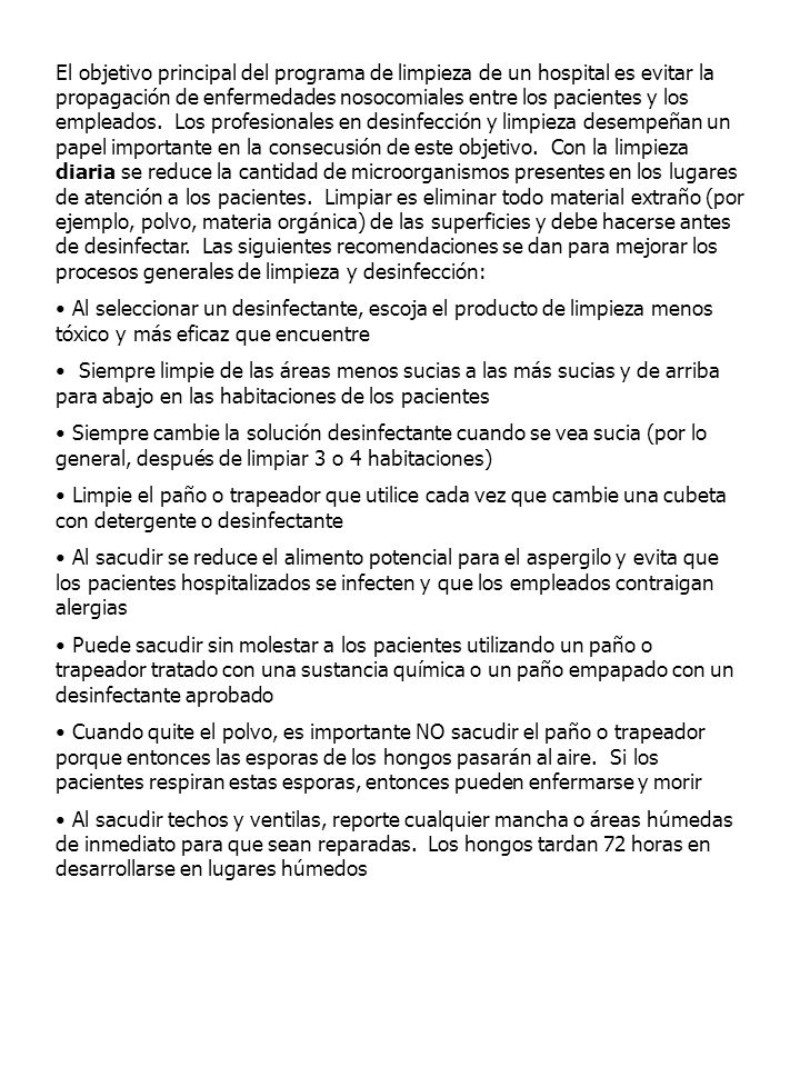 El objetivo principal del programa de limpieza de un hospital es evitar la propagación de enfermedades nosocomiales entre los pacientes y los empleados. Los profesionales en desinfección y limpieza desempeñan un papel importante en la consecusión de este objetivo. Con la limpieza diaria se reduce la cantidad de microorganismos presentes en los lugares de atención a los pacientes. Limpiar es eliminar todo material extraño (por ejemplo, polvo, materia orgánica) de las superficies y debe hacerse antes de desinfectar. Las siguientes recomendaciones se dan para mejorar los procesos generales de limpieza y desinfección: