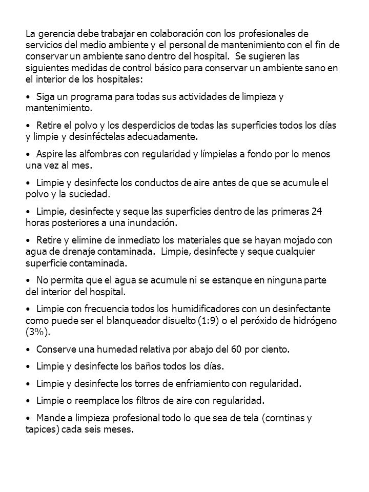 La gerencia debe trabajar en colaboración con los profesionales de servicios del medio ambiente y el personal de mantenimiento con el fin de conservar un ambiente sano dentro del hospital. Se sugieren las siguientes medidas de control básico para conservar un ambiente sano en el interior de los hospitales: