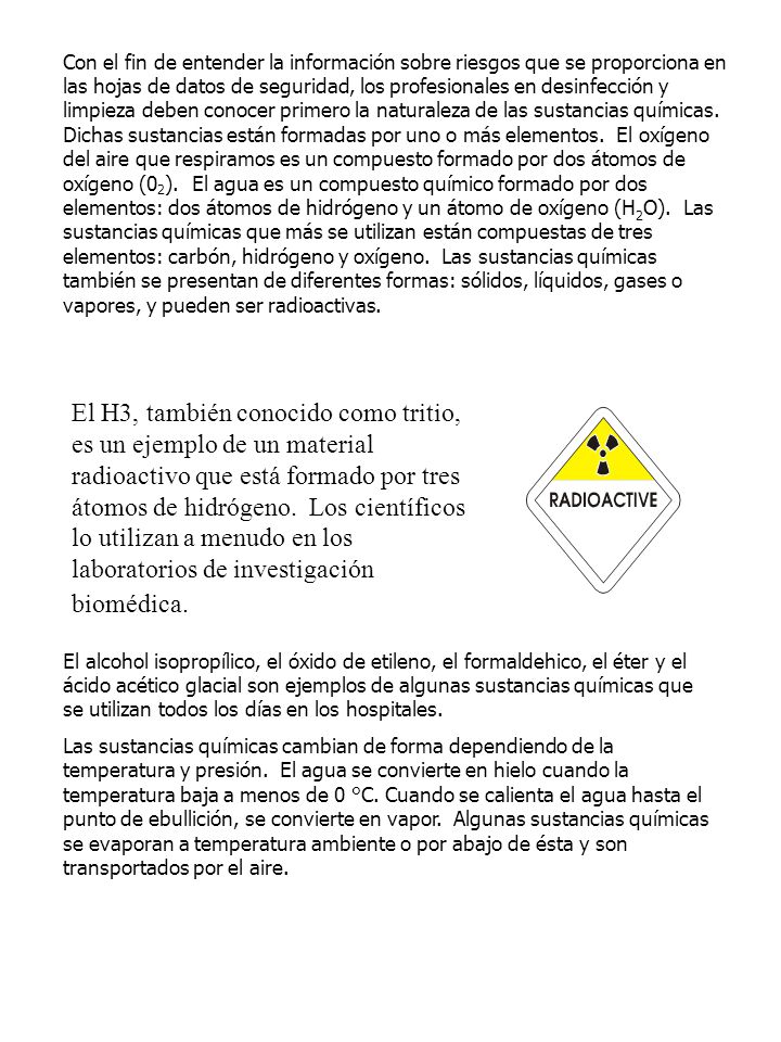 Con el fin de entender la información sobre riesgos que se proporciona en las hojas de datos de seguridad, los profesionales en desinfección y limpieza deben conocer primero la naturaleza de las sustancias químicas. Dichas sustancias están formadas por uno o más elementos. El oxígeno del aire que respiramos es un compuesto formado por dos átomos de oxígeno (02). El agua es un compuesto químico formado por dos elementos: dos átomos de hidrógeno y un átomo de oxígeno (H2O). Las sustancias químicas que más se utilizan están compuestas de tres elementos: carbón, hidrógeno y oxígeno. Las sustancias químicas también se presentan de diferentes formas: sólidos, líquidos, gases o vapores, y pueden ser radioactivas.