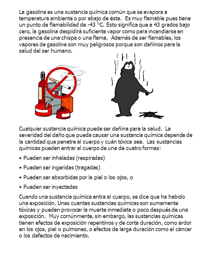 La gasolina es una sustancia química común que se evapora a temperatura ambiente o por abajo de ésta. Es muy flamable pues tiene un punto de flamabilidad de -43 °C. Esto significa que a 43 grados bajo cero, la gasolina despidirá suficiente vapor como para incendiarse en presencia de una chispa o una flama. Además de ser flamables, los vapores de gasolina son muy peligrosos porque son dañinos para la salud del ser humano.