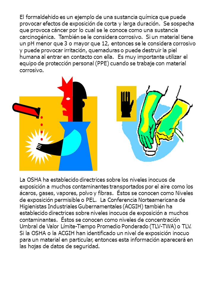 El formaldehido es un ejemplo de una sustancia química que puede provocar efectos de exposición de corta y larga duración. Se sospecha que provoca cáncer por lo cual se le conoce como una sustancia carcinogénica. También se le considera corrosivo. Si un material tiene un pH menor que 3 o mayor que 12, entonces se le considera corrosivo y puede provocar irritación, quemaduras o puede destruir la piel humana al entrar en contacto con ella. Es muy importante utilizar el equipo de protección personal (PPE) cuando se trabaje con material corrosivo.