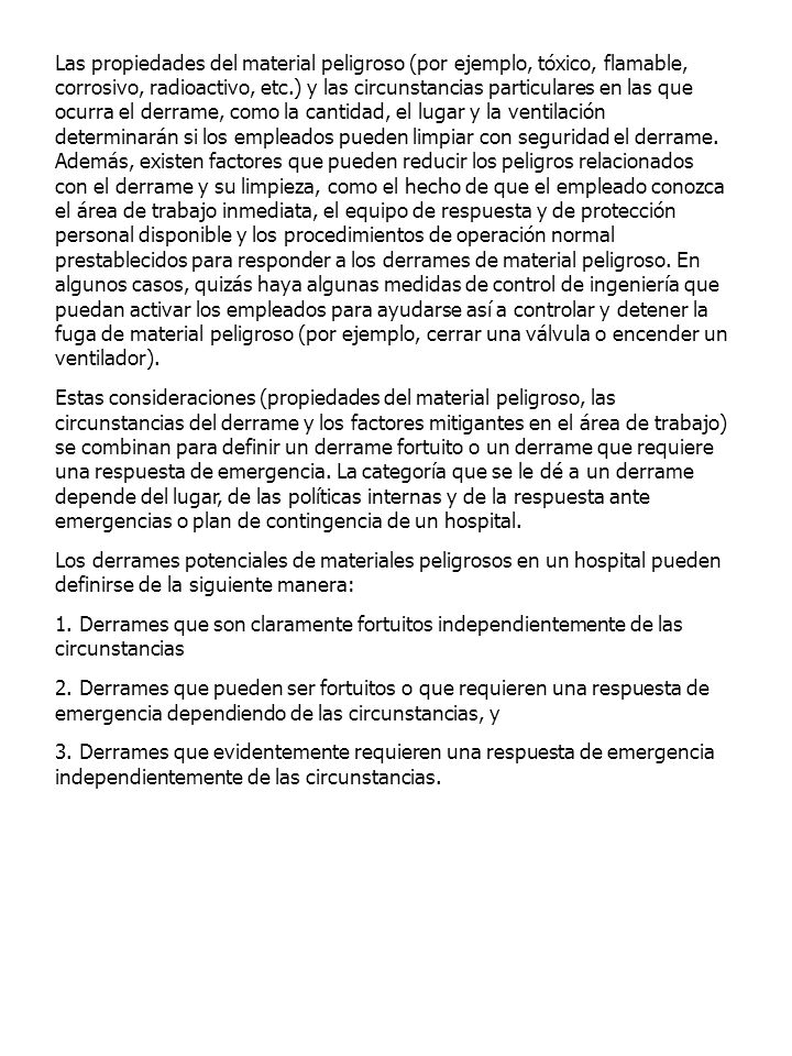 Las propiedades del material peligroso (por ejemplo, tóxico, flamable, corrosivo, radioactivo, etc.) y las circunstancias particulares en las que ocurra el derrame, como la cantidad, el lugar y la ventilación determinarán si los empleados pueden limpiar con seguridad el derrame. Además, existen factores que pueden reducir los peligros relacionados con el derrame y su limpieza, como el hecho de que el empleado conozca el área de trabajo inmediata, el equipo de respuesta y de protección personal disponible y los procedimientos de operación normal prestablecidos para responder a los derrames de material peligroso. En algunos casos, quizás haya algunas medidas de control de ingeniería que puedan activar los empleados para ayudarse así a controlar y detener la fuga de material peligroso (por ejemplo, cerrar una válvula o encender un ventilador).