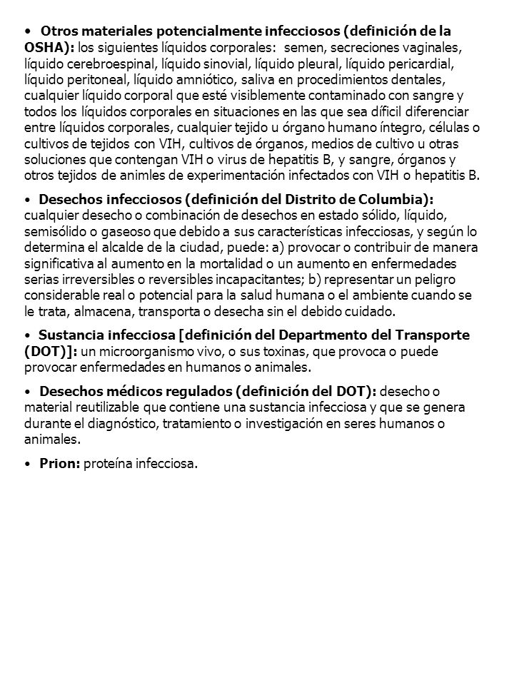Otros materiales potencialmente infecciosos (definición de la OSHA): los siguientes líquidos corporales: semen, secreciones vaginales, líquido cerebroespinal, líquido sinovial, líquido pleural, líquido pericardial, líquido peritoneal, líquido amniótico, saliva en procedimientos dentales, cualquier líquido corporal que esté visiblemente contaminado con sangre y todos los líquidos corporales en situaciones en las que sea díficil diferenciar entre líquidos corporales, cualquier tejido u órgano humano íntegro, células o cultivos de tejidos con VIH, cultivos de órganos, medios de cultivo u otras soluciones que contengan VIH o virus de hepatitis B, y sangre, órganos y otros tejidos de animles de experimentación infectados con VIH o hepatitis B.