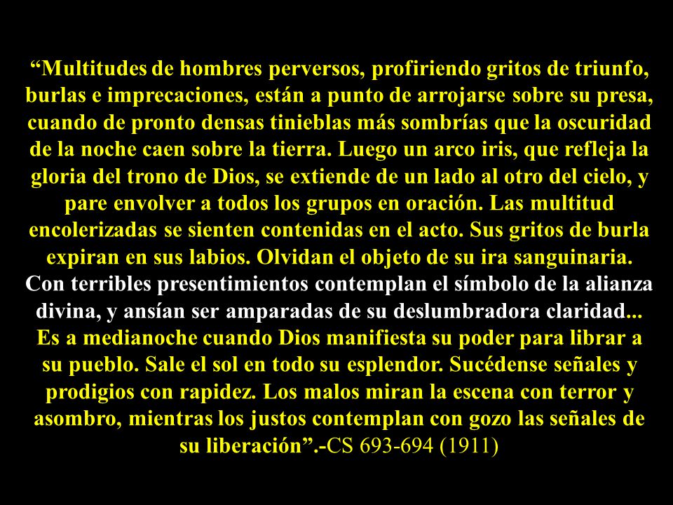 Multitudes de hombres perversos, profiriendo gritos de triunfo, burlas e imprecaciones, están a punto de arrojarse sobre su presa, cuando de pronto densas tinieblas más sombrías que la oscuridad de la noche caen sobre la tierra. Luego un arco iris, que refleja la gloria del trono de Dios, se extiende de un lado al otro del cielo, y pare envolver a todos los grupos en oración. Las multitud encolerizadas se sienten contenidas en el acto. Sus gritos de burla expiran en sus labios. Olvidan el objeto de su ira sanguinaria. Con terribles presentimientos contemplan el símbolo de la alianza divina, y ansían ser amparadas de su deslumbradora claridad...