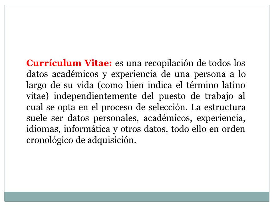 Currículum Vitae: es una recopilación de todos los datos académicos y experiencia de una persona a lo largo de su vida (como bien indica el término latino vitae) independientemente del puesto de trabajo al cual se opta en el proceso de selección.