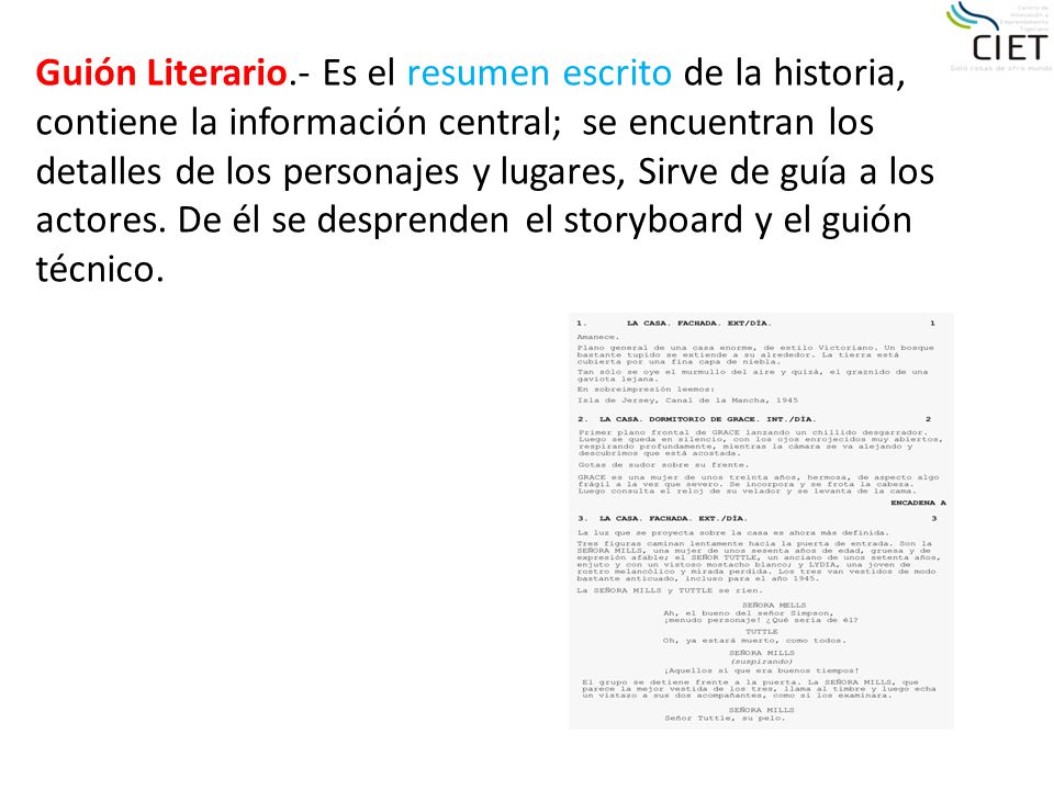 Guión Literario.- Es el resumen escrito de la historia, contiene la información central; se encuentran los detalles de los personajes y lugares, Sirve de guía a los actores.