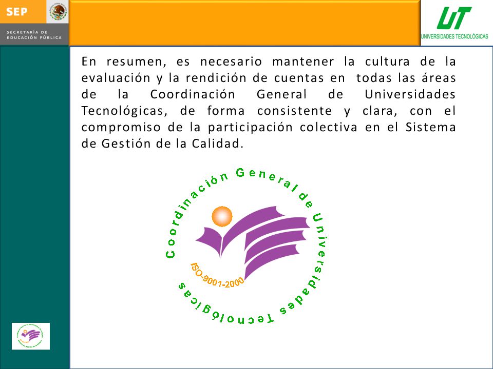 En resumen, es necesario mantener la cultura de la evaluación y la rendición de cuentas en todas las áreas de la Coordinación General de Universidades Tecnológicas, de forma consistente y clara, con el compromiso de la participación colectiva en el Sistema de Gestión de la Calidad.