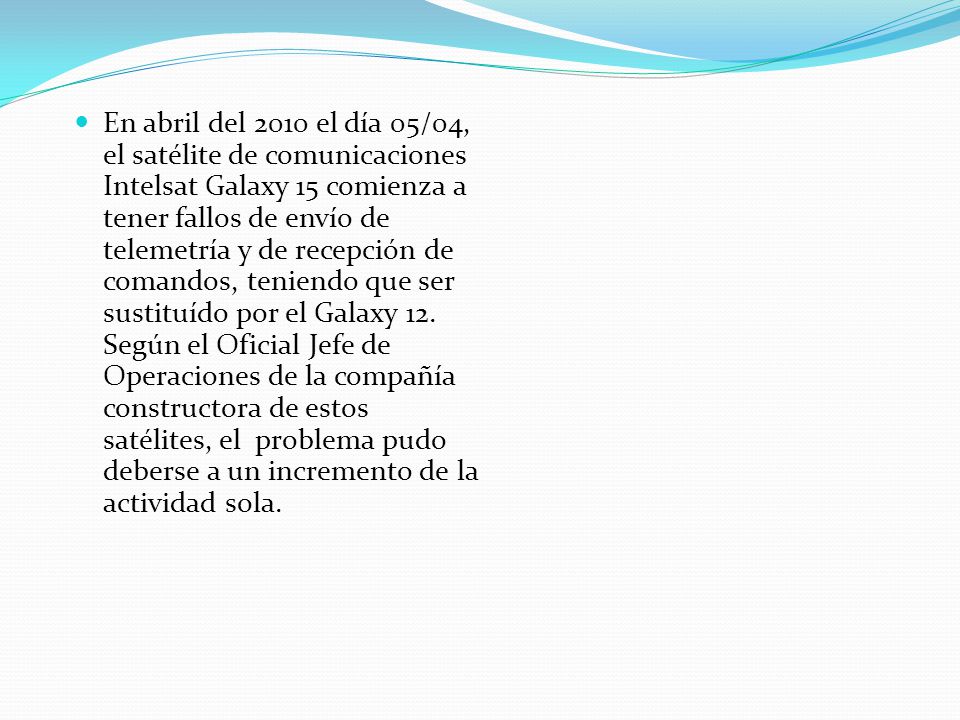 En abril del 2010 el día 05/04, el satélite de comunicaciones Intelsat Galaxy 15 comienza a tener fallos de envío de telemetría y de recepción de comandos, teniendo que ser sustituído por el Galaxy 12.